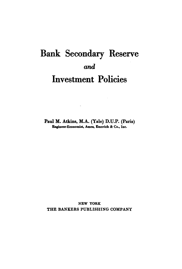 handle is hein.tera/bsresin0001 and id is 1 raw text is: Bank Secondary Reserve
and
Investment Policies

Paul M. Atkins, M.A. (Yale) D.U.P. (Paris)
Engineer-Economist, Ames, Emerich & Co., Inc.
NEW YORK
THE BANKERS PUBLISHING COMPANY



