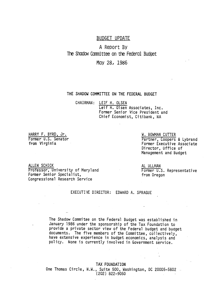 handle is hein.tera/btate0001 and id is 1 raw text is: BUDGET UPDATE
A Report By
The Shadow Ccmiittee on the Federal Budget
May 28, 1986
THE SHADOW COMMITTEE ON THE FEDERAL BUDGET

CHAIRMAN:

HARRY F. BYRD, Jr.
Former U.S. Senator
from Virginia

ALLEN SCHICK
Professor, University of Maryland
Former Senior Specialist,
Congressional Research Service
EXECUTIVE DIRECTOR:

I. OLSEN
1. Olsen Associates, Inc.
Senior Vice President and
Economist, Citibank, NA
W. BOWMAN CUTTER
Partner, Coopers & Lybrand
Former Executive Associate
Director, Office of
Management and Budget
AL ULLMAN
Former U.S. Representative
from Oregon
EDWARD A. SPRAGUE

The Shadow Commitee on the Federal Budget was established in
January 1986 under the sponsorship of the Tax Foundation to
provide a private sector view of the Federal budget and budget
documents. The five members of the Committee, collectively,
have extensive experience in budget-economics, analysis and
policy. None is currently involved in Government service.
TAX FOUNDATION
One Thomas Circle, N.W., Suite 500, Washington, DC 20005-5802
(202) 822-9050


