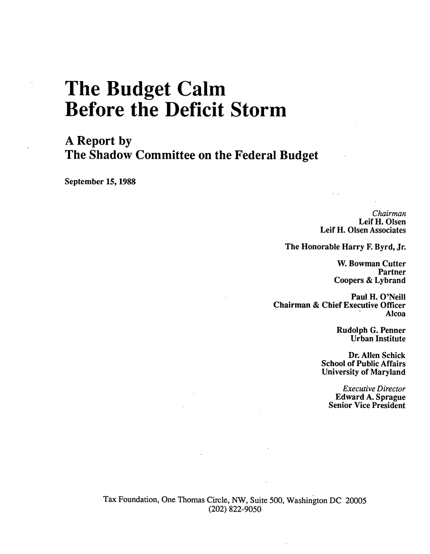 handle is hein.tera/budcals0001 and id is 1 raw text is: The Budget Calm
Before the Deficit Storm
A Report by
The Shadow Committee on the Federal Budget
September 15, 1988
Chairman
Leif H. Olsen
Leif H. Olsen Associates
The Honorable Harry F. Byrd, Jr.
W. Bowman Cutter
Partner
Coopers & Lybrand
Paul H. O'Neill
Chairman & Chief Executive Officer
Alcoa
Rudolph G. Penner
Urban Institute
Dr. Allen Schick
School of Public Affairs
University of Maryland
Executive Director
Edward A. Sprague
Senior Vice President
Tax Foundation, One Thomas Circle, NW, Suite 500, Washington DC 20005
(202) 822-9050


