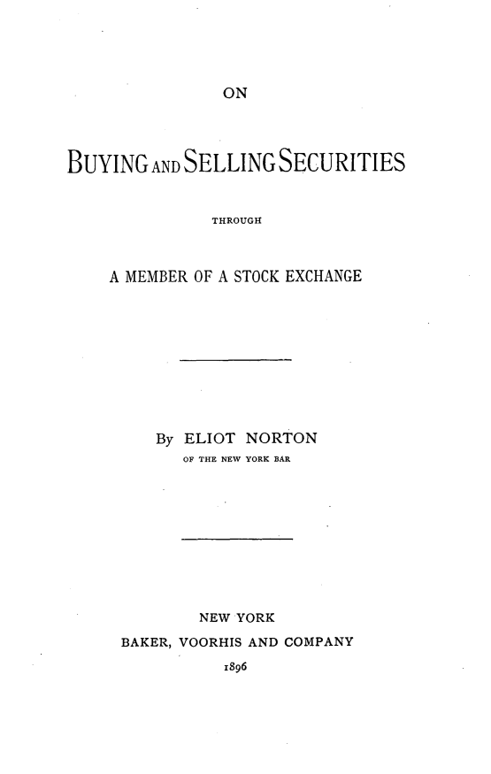 handle is hein.tera/buseschx0001 and id is 1 raw text is: 





ON


BUYING   ANDSELLING  SECURITIES


               THROUGH



    A MEMBER OF A STOCK EXCHANGE


By ELIOT NORTON
   OF THE NEW YORK BAR


        NEW YORK

BAKER, VOORHIS AND COMPANY
          1896


