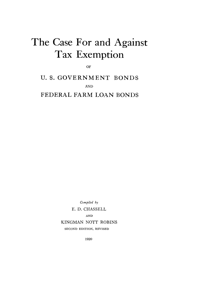 handle is hein.tera/cagata0001 and id is 1 raw text is: The Case For and Against
Tax Exemption
OF
U. S. GOVERNMENT BONDS
AND
FEDERAL FARM LOAN BONDS
Compiled by
E. D. CHASSELL
AND
KINGMAN NOTT ROBINS
SECOND EDITION, REVISED


