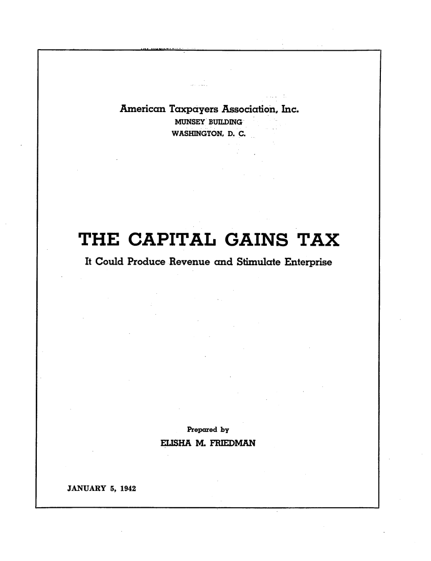 handle is hein.tera/capgtxic0001 and id is 1 raw text is: 










       American Taxpayers Association, Inc.
                 MUNSEY BUILDING
                 WASHINGTON, D. C.











THE CAPITAL GAINS TAX

It Could Produce Revenue and Stimulate Enterprise

















                   Prepared by
              ELISHA M. FRIEDMAN


JANUARY 5, 1942


