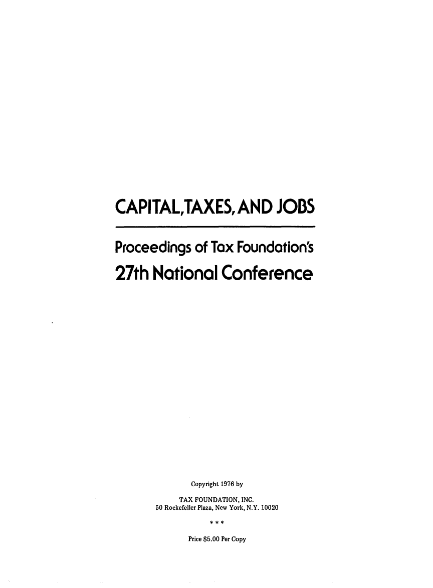 handle is hein.tera/captaxou0001 and id is 1 raw text is: CAPITAL,TAXES, AND JOBS
Proceedings of Tax Foundation's
27th National Conference
Copyright 1976 by
TAX FOUNDATION, INC.
50 Rockefeller Plaza, New York, N.Y. 10020

Price $5.00 Per Copy


