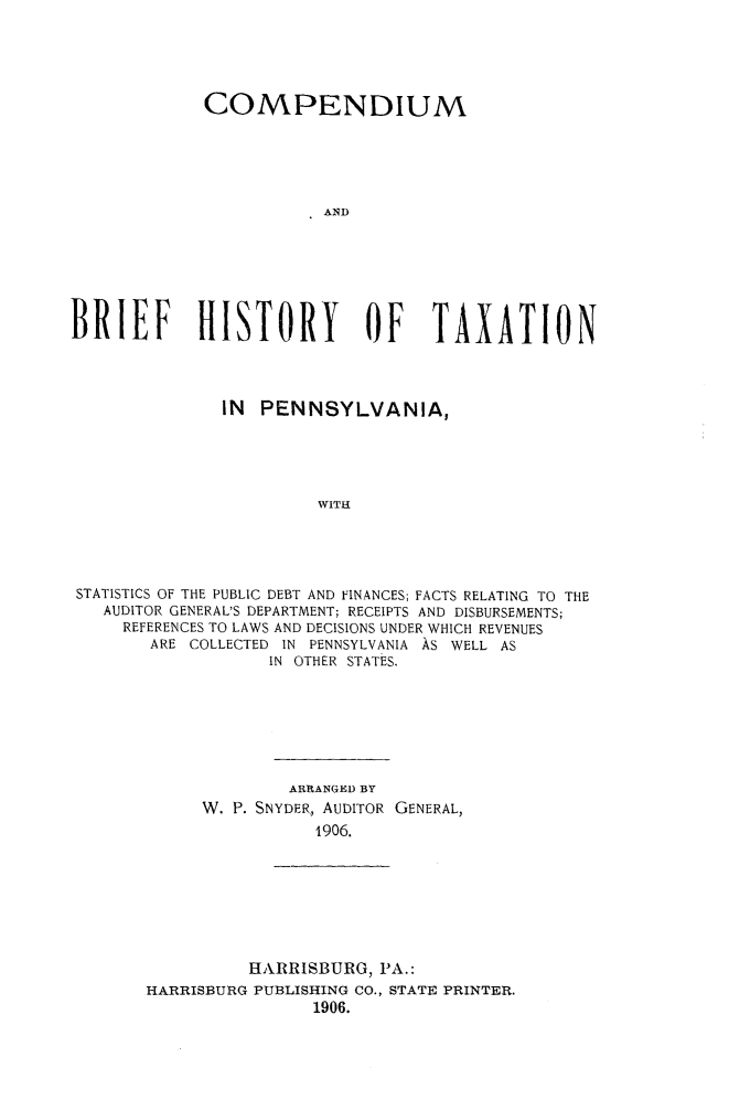 handle is hein.tera/cbrhtxpa0001 and id is 1 raw text is: 





             COMPENDIUM





                         AND







BRIEF HISTORY                OF    TAXATION




               IN  PENNSYLVANIA,





                        WITH





 STATISTICS OF THE PUBLIC DEBT AND FINANCES; FACTS RELATING TO THE
   AUDITOR GENERAL'S DEPARTMENT; RECEIPTS AND DISBURSEMENTS;
     REFERENCES TO LAWS AND DECISIONS UNDER WHICH REVENUES
        ARE COLLECTED IN PENNSYLVANIA AS WELL AS
                   IN OTHER STATES.


         ARRANGED BY
W. P. SNYDER, AUDITOR GENERAL,
           1906.


          HARRISBURG, PA.:
HARRISBURG PUBLISHING CO., STATE PRINTER.
                1906.


