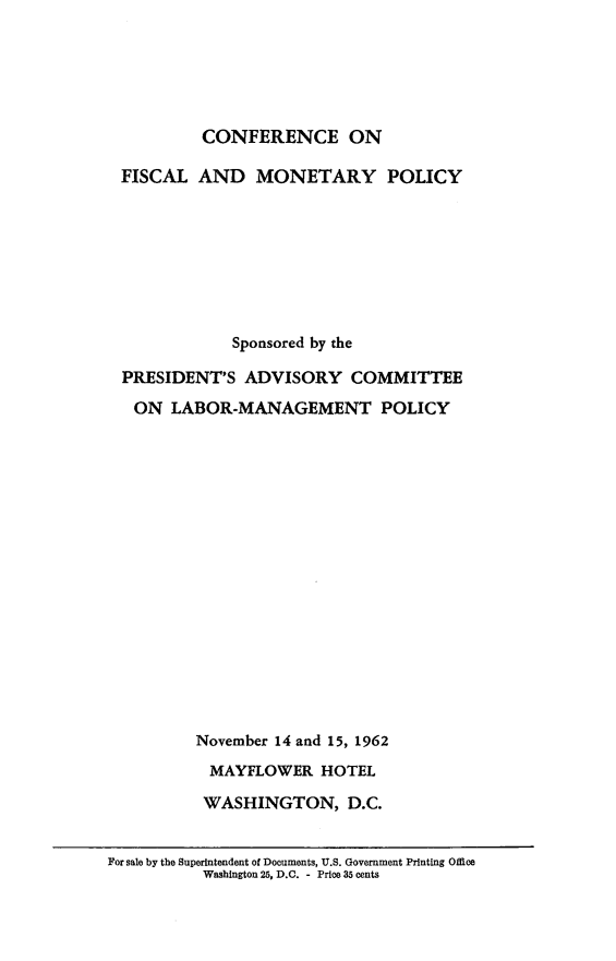 handle is hein.tera/ceofladmypy0001 and id is 1 raw text is: 






          CONFERENCE ON

 FISCAL   AND   MONETARY POLICY








              Sponsored by the

  PRESIDENT'S  ADVISORY COMMITTEE

  ON   LABOR-MANAGEMENT POLICY


















          November 14 and 15, 1962

          MAYFLOWER HOTEL

          WASHINGTON, D.C.


For sale by the Superintendent of Documents, U.S. Government Printing Office
          Washington 25, D.C. - Price 35 cents


