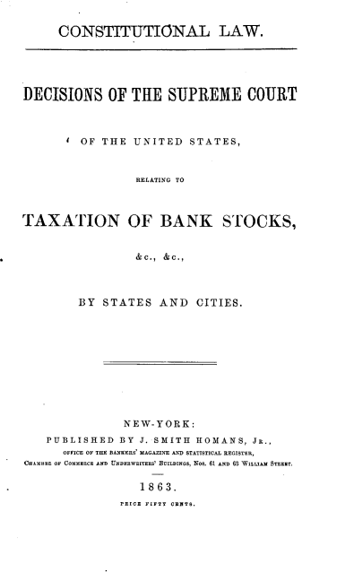 handle is hein.tera/cldscustx0001 and id is 1 raw text is: CONSTITUTIONAL LAW.
DECISIONS OF THE SUPREME COURT
OF THE UNITED STATES,
RELATING TO
TAXATION OF BANK STOCKS,
&C., &C.,
BY STATES AND CITIES.
NEW-YORK:
PUBLISHED BY J. SMITH ROMANS, JR.,
OFFICE OF THE BANKERS' MAGAZINE AND STATISTICAL REGISTER,
CHAMIES OF COMMERCE AND UINDERWRITERS' BUILDINGs, NoS. 61 AND 63 WILLIAM STEREET.
1863.
PRIOR FIFTY CENTS.


