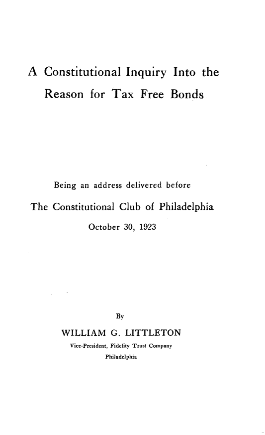 handle is hein.tera/cliyittrn0001 and id is 1 raw text is: 





A   Constitutional Inquiry Into the

    Reason for Tax Free Bonds








      Being an address delivered before

 The Constitutional Club  of Philadelphia

             October 30, 1923








                   By

       WILLIAM G. LITTLETON


Vice-President, Fidelity Trust Company
        Philadelphia


