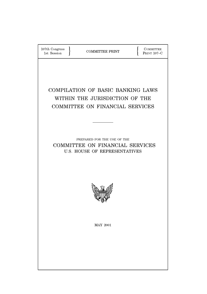 handle is hein.tera/cmplbscbnkng0001 and id is 1 raw text is: 107th Congress                  J  COMMITTEE
1st Session   COMMTEE PRINT    PRINT 107-C
COMPILATION OF BASIC BANKING LAWS
WITHIN THE JURISDICTION OF THE
COMMITTEE ON FINANCIAL SERVICES
PREPARED FOR THE USE OF THE
COMMITTEE ON FINANCIAL SERVICES
U.S. HOUSE OF REPRESENTATIVES

MAY 2001


