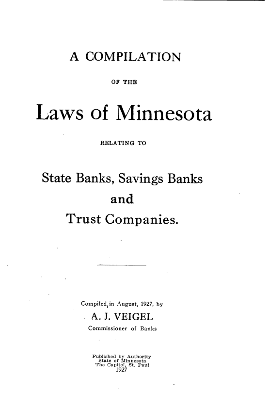 handle is hein.tera/cmplmnn0001 and id is 1 raw text is: A COMPILATION
OF THE
Laws of Minnesota
RELATING TO
State Banks, Savings Banks
and
Trust Companies.

Compiledin August, 1927, by
A. J. VEIGEL
Commissioner of Banks
Published by Authority
State of Minnesota
The Capitol, St. Paul
1927


