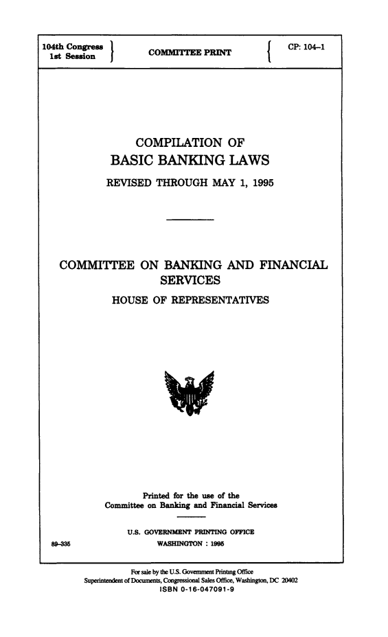 handle is hein.tera/cmpltnbscbnkng0001 and id is 1 raw text is: 104th Congress  COMME PRINT     CP:104-1
1st Session  }OMMCP:E104-1
COMPILATION OF
BASIC BANKING LAWS
REVISED THROUGH MAY 1, 1995
COMMITTEE ON BANKING AND FINANCIAL
SERVICES
HOUSE OF REPRESENTATIVES

Printed for the use of the
Committee on Banking and Financial Services
U.S. GOVERNMENT PRINTING OFFICE
WASHINGTON : 1998
For sale by the U.S. Government Printng Office
Superintendent of Documents, Congressional Sales Office, Washington, DC 20402
ISBN 0-16-047091-9



