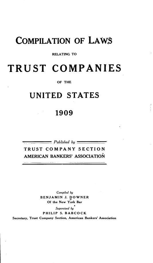 handle is hein.tera/cnolws0001 and id is 1 raw text is: COMPILATION OF LAW$
RELATING TO
TRUST COMPANIES
OF THE
UNITED STATES
1909

_- Published by
TRUST COMPANY SECTION
AMERICAN BANKERS' ASSOCIATION

Compiled by
BENJAMIN J. DOWNER
Of the New York Bar
Supervised by
PHILIP S. BABCOCK
Secretary, Trust Company Section, American Bankers' Association


