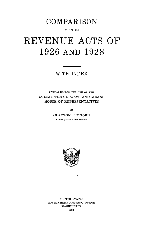 handle is hein.tera/cnrvatix0001 and id is 1 raw text is: 




        COMPARISON

               OF THE


REVENUE ACTS OF


1926 AND 1928





      WITH INDEX




    PREPARED FOR THE USE OF THE
COMMITTEE ON WAYS AND MEANS
  HOUSE OF REPRESENTATIVES

           BY
     CLAYTON F. MOORE
     CLERKTo THE COMflEm


    UNITED STATES
GOVERNMENT PRINTING OFFICE
     WASHINGTON
        1928


