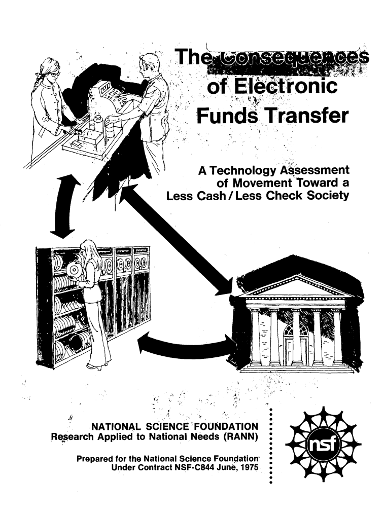 handle is hein.tera/cnsqnc0001 and id is 1 raw text is: 













































Less


      NATIONAL SCIENCE 'FOUNDATION

Research Applied to National Needs (RANN)




    Prepared for the National Science Foundation

          Under Contract NSF-C844 June, 1975


S
0
S
S
S
0
S
S
S
0
S
S
S
0
S
S


0


  of  Electronic





Fund Transfer











A Technology Assessment


   of Movement  Toward a


Cash I Less Check Society


