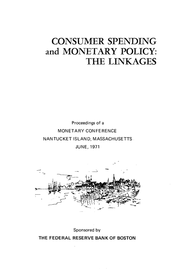 handle is hein.tera/cnsspndgm0001 and id is 1 raw text is: 







   CONSUMER SPENDING

   and MONETARY POLICY:

            THE   LINKAGES











         Proceedings of a
     MONETARY CONFERENCE
 NANTUCKET ISLAND, MASSACHUSETTS
          JUNE, 1971







          7--







          Sponsored by
THE FEDERAL RESERVE BANK OF BOSTON


