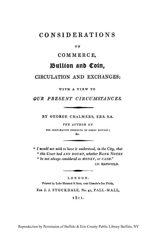 handle is hein.tera/cocobul0001 and id is 1 raw text is: CONSIDERATIONS
ON
COMMERCE,
Sl tion anb Cotn,
CIRCULATION AND EXCHANGES;
WITH A VIEW TO
OUR PRESENT CIRCUMSTANCES.
DY GEORGE CHALMERS, FR.S. S.A.
THE AUTHOR OF
TH]M COMPARATIVE STRENGTH Of GREAT BRITAIN
&C.
' I would not wish to have it understood, in the City, that
this Court had ANY DOUBT, whether BANK NOTES
 be not alwtays considered as MONEY, or CASH.
LD. MANSFIELD..
LONDON:
Printed by Luke Hansard & Sons, near Lincoln's-Inn Fields,
FoR J. J. STOCKDALE, No. 41, PALL-MALL,
1 81 1.

Reproduction by Permission of Buffalo & Erie County Public Library Buffalo, NY


