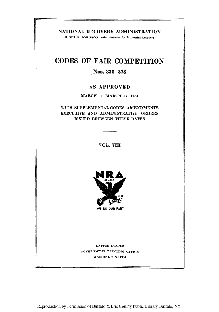 handle is hein.tera/cofacas0008 and id is 1 raw text is: NATIONAL RECOVERY ADMINISTRATION
HUGH S. JOHNSON, Administrator for Industrial Recovery
CODES OF FAIR COMPETITION
Nos. 330-373
AS APPROVED
MARCH 11-MARCH 27, 1934
WITH SUPPLEMENTAL CODES, AMENDMENTS
EXECUTIVE AND ADMINISTRATIVE ORDERS
ISSUED BETWEEN THESE DATES
VOL. VIII

WE DO OUR PART

UNITED STATES
GOVERNMENT PRINTING OFFICE
WASHINGTON: 1934

.i

Reproduction by Permission of Buffalo & Erie County Public Library Buffalo, NY


