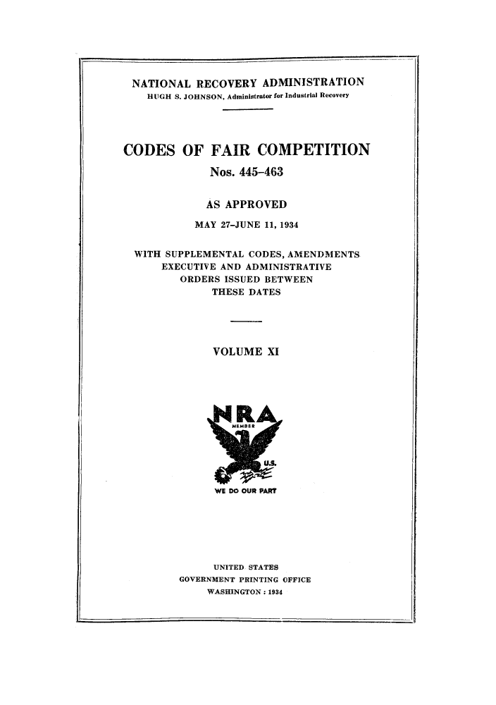 handle is hein.tera/cofacas0011 and id is 1 raw text is: NATIONAL RECOVERY ADMINISTRATION
HUGH S. JOHNSON, Administrator for Industrial Recovery
CODES OF FAIR COMPETITION
Nos. 445-463
AS APPROVED
MAY 27-JUNE 11, 1934
WITH SUPPLEMENTAL CODES, AMENDMENTS
EXECUTIVE AND ADMINISTRATIVE
ORDERS ISSUED BETWEEN
THESE DATES
VOLUME XI

UNITED STATES
GOVERNMENT PRINTING OFFICE
WASHINGTON: 1934



