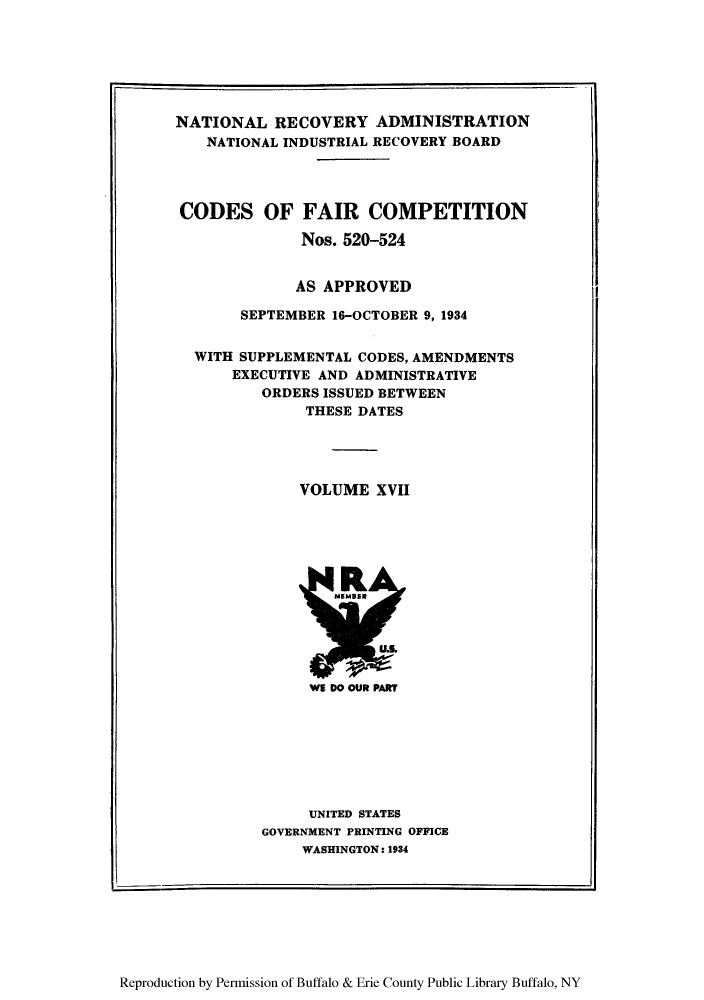handle is hein.tera/cofacas0017 and id is 1 raw text is: NATIONAL RECOVERY ADMINISTRATION
NATIONAL INDUSTRIAL RECOVERY BOARD
CODES OF FAIR COMPETITION
Nos. 520-524
AS APPROVED
SEPTEMBER 16-OCTOBER 9, 1934
WITH SUPPLEMENTAL CODES, AMENDMENTS
EXECUTIVE AND ADMINISTRATIVE
ORDERS ISSUED BETWEEN
THESE DATES
VOLUME XVII

UNITED STATES
GOVERNMENT PRINTING OFFICE
WASHINGTON: 1934

Reproduction by Permission of Buffalo & Erie County Public Library Buffalo, NY


