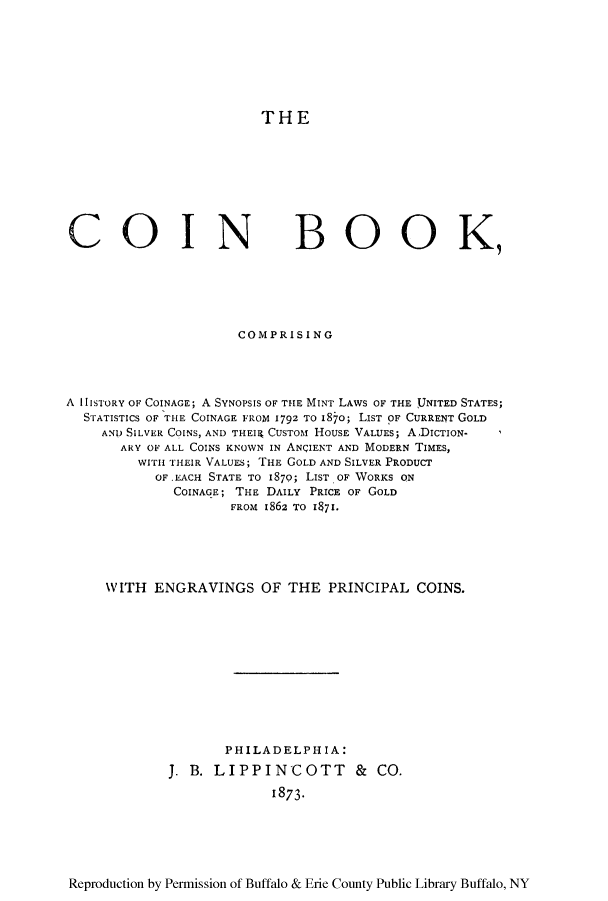 handle is hein.tera/coinboo0001 and id is 1 raw text is: THE

COIN

BOOK,

COMPRISING
A hISTORY OF COINAGE; A SYNOPSIS OF THE MINT LAWS OF THE UNITED STATES;
STATISTICS OF THE COINAGE FROM 1792 TO i87o; LIST OF CURRENT GOLD
AND SILVER COINS, AND THEIR CUSTOM HOUSE VALUES; ADIcTIoN-
ARY OF ALL COINS KNOWN IN ANQIENT AND MODERN TIMES,
WITH THEIR VALUES; THE GOLD AND SILVER PRODUCT
OF.EACH STATE TO 1870; LIsT, OF WORKS ON
COINAGE; THE DAILY PRICE OF GOLD
FROM I862 TO I7l.
WITH ENGRAVINGS OF THE PRINCIPAL COINS.
PHILADELPHIA:
J. B. LIPPINCOTT & CO.
1873-

Reproduction by Permission of Buffalo & Erie County Public Library Buffalo, NY



