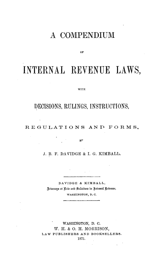 handle is hein.tera/comirvla0001 and id is 1 raw text is: 







         A  COMPENDIUM


                  OF




INTERNAL REVENUE LAWS,



                 WITH



    DECISIONS, RULINGS, INSTRUCTIONS,




 REGULATIONS AND FORMS,





      J. B. F. DA VIDGE & I. G. KIMBALL.






           DAVIDGE & KIMBALL,
        ttorness at Fain unb S licitors in  teral gebean,
              TVASITINGTON, I). C.


       WASHINGTON, D. C.
    W. H. & 0. H. MORRISON,
LAW PUBLISHERS AND BOOKSELLERS.
           1871.


