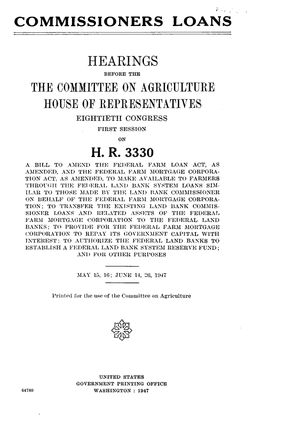 handle is hein.tera/commlns0001 and id is 1 raw text is: 


COMMISSIONERS LOANS





                HEARINGS
                    BEFORE THE

    THE COMMITTEE ON AGRICULTURE


       HOUSE OF REPRESENTATIVES

              EIGHTIETH CONGRESS

                   FIRST SESSION
                       ON

                 H. R. 3330
   A BILL TO AMEND THE FEDERAL FARM LOAN ACT, AS
   AMENDED, AND THE FEDERAL FARM MORTGAGE CORPORA-
   TION ACT, AS AMENDEI), TO MAKE AVAILABLE TO FARMERS
   THROUGH TIlE FEDERAL LAND BANK SYSTEM LOANS SIM-
   ILAR TO THOSE MADE BY THE LANI) BANK COMMISSIONER
   ON BEHALF OF THE FEDERAL FARM MORTGAGE CORPORA-
   TION; TO TRANSFER THE EXISTING LAND BANK COMMIS-
   SIONER LOANS AND RELATED ASSETS OF THE FEDERAL
   FARM MORTGAGE CORPORATION TO THE FEDERAL LAND
   BANKS; TO PROVIDE FOR THE FEDERAL FARM MORTGAGE
   CORPORATION TO REPAY ITS GOVERNMENT CAPITAL WITH
   INTEREST; TO AUTHORIZE THE FEDERAL LAND BANKS TO
   ESTABLISH A FEDERAL LAND BANK SYSTEM RESERVE FUND;
              AND FOR OTHER PURPOSES


              MAY 15, 16; JUNE 14, 26, 1947


        Printed for the use of the Committee on Agriculture






                      0





                   UNITED STATES
              GOVERNMENT PRINTING OFFICE
  64780           WASHINGTON : 1947


