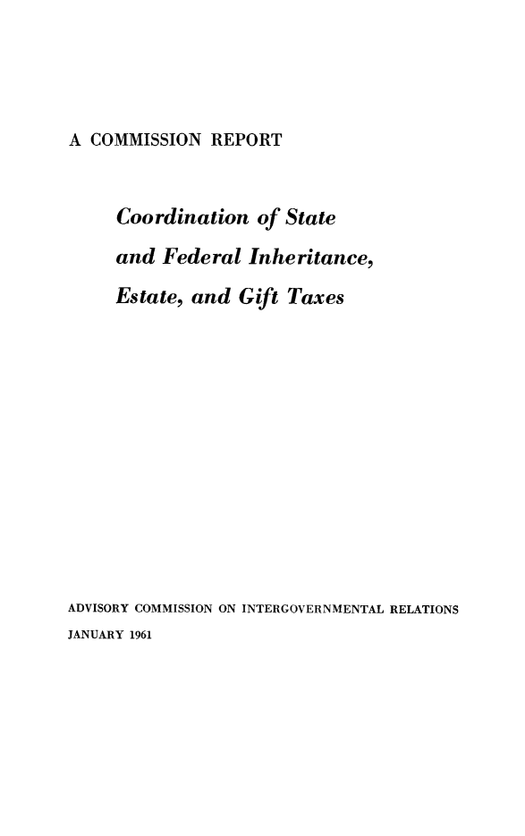 handle is hein.tera/coorfinaxe0001 and id is 1 raw text is: A COMMISSION REPORT

Coordination of State
and Federal Inheritance,
Estate, and Gift Taxes
ADVISORY COMMISSION ON INTERGOVERNMENTAL RELATIONS
JANUARY 1961


