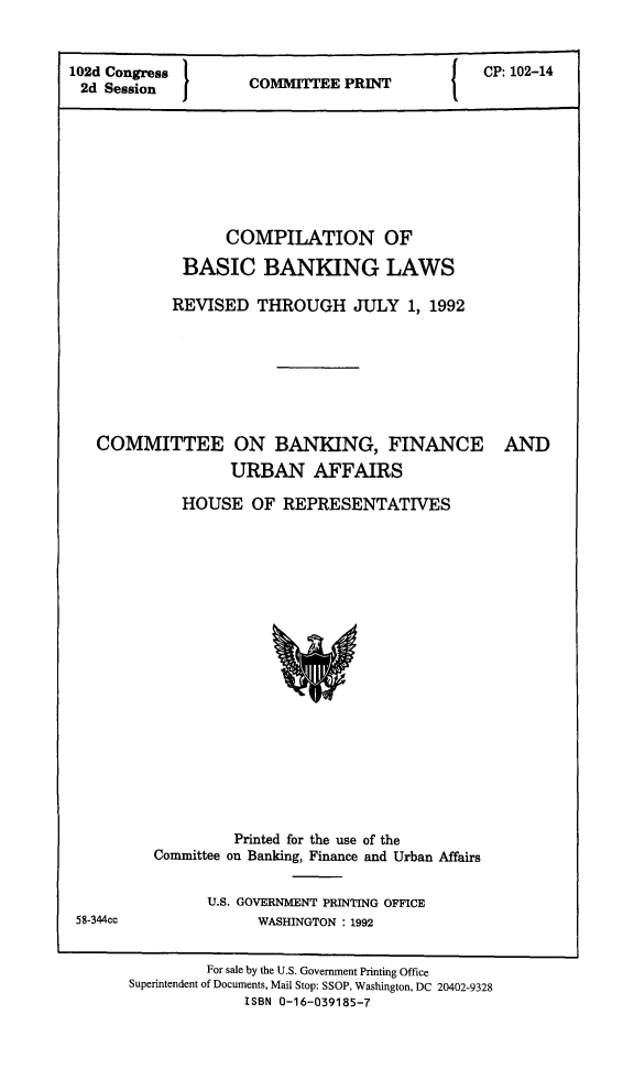 handle is hein.tera/cpnbasibnk0001 and id is 1 raw text is: 102d Congress              P         {  CP: 102-14
2d Session      COMITTEE PRINT
COMPILATION OF
BASIC BANKING LAWS
REVISED THROUGH JULY 1, 1992

COMMITTEE ON BANKING, FINANCE
URBAN AFFAIRS
HOUSE OF REPRESENTATIVES

AND

Printed for the use of the
Committee on Banking, Finance and Urban Affairs
U.S. GOVERNMENT PRINTING OFFICE
WASHINGTON : 1992

For sale by the U.S. Government Printing Office
Superintendent of Documents, Mail Stop: SSOP, Washington, DC 20402-9328
ISBN 0-16-039185-7

58-344cc


