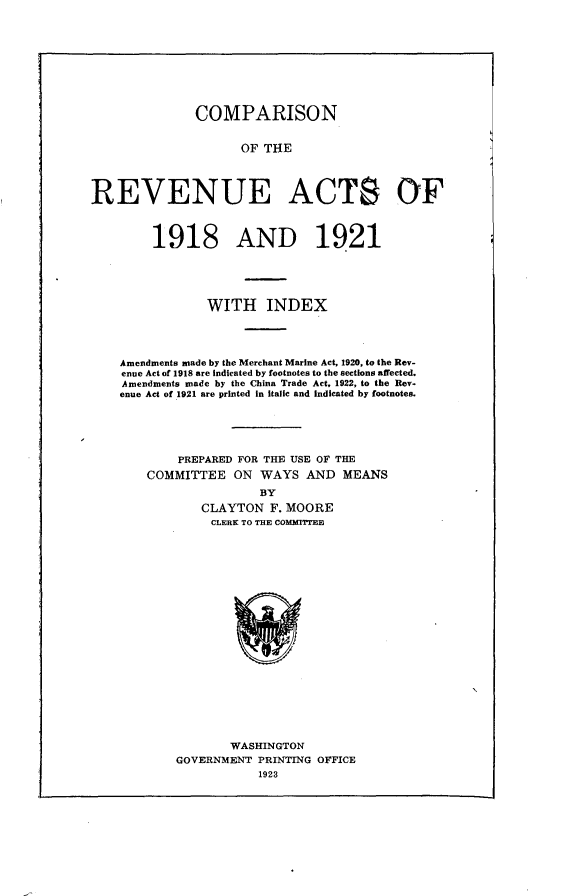 handle is hein.tera/cprva0001 and id is 1 raw text is: 










              COMPARISON


                    OF THE




REVENUE ACTS OF


     1918 AND 1921





            WITH INDEX




Amendments made by the Merchant Marine Act, 1920, to the Rev-
enue Act of 1918 are indicated by footnotes to the sections affected.
Amendments made by the China Trade Act, 1922, to the Rev.
enue Act of 1921 are printed in italic and indicated by footnotes.





        PREPARED FOR THE USE OF THE
    COMMITTEE ON WAYS AND MEANS
                   BY
           CLAYTON F. MOORE
           CLERK TO THE COMMWEE


       WASHINGTON
GOVERNMENT PRINTING OFFICE
           1923


