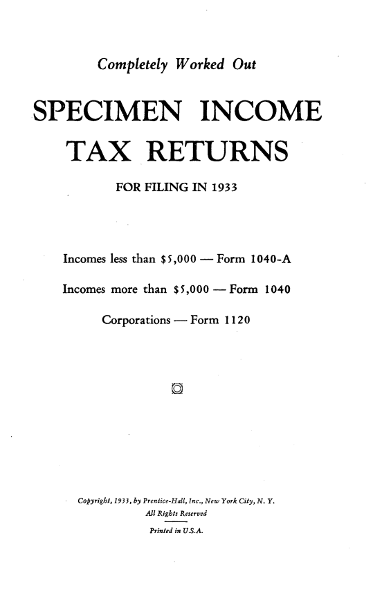 handle is hein.tera/cpywdot0001 and id is 1 raw text is: 



Completely Worked  Out


SPECIMEN INCOME


     TAX RETURNS

           FOR FILING IN 1933




    Incomes less than $5,000 - Form 1040-A

    Incomes more than $5,000 -Form 1040

          Corporations - Form 1120













      Copyright, 1933, by Prentice-Hall, Inc., New York City, N. Y.
                All Rights Reserved
                Printed in U.S.A.


