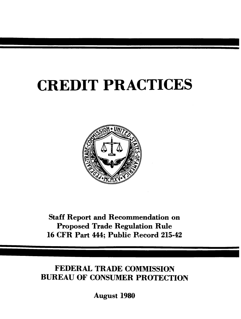 handle is hein.tera/crdtpr0001 and id is 1 raw text is: 








CREDIT PRACTICES


Staff Report and Recommendation on
  Proposed Trade Regulation Rule
16 CFR Part 444; Public Record 215-42


   FEDERAL TRADE COMMISSION
BUREAU OF CONSUMER PROTECTION


August 1980


