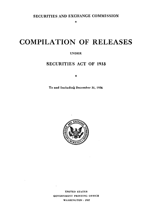 handle is hein.tera/creleaind0001 and id is 1 raw text is: SECURITIES AND EXCHANGE COMMISSION
COMPILATION OF RELEASES
UNDER
SECURITIES ACT OF 1933

To and Includin  December 31, 1936

UNITED STATES
GOVERNMENT PRINTING OFFICE
WASHINGTON: 1937


