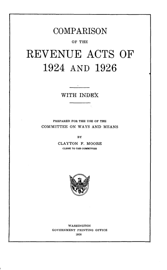 handle is hein.tera/crfrvat0001 and id is 1 raw text is: 






        COMPARISON

              OF THE


REVENUE ACTS OF


1924 AND 1926





      WITH INDEk





    PREPARED FOR THE USE OF THE
COMMITTEE ON WAYS AND MEANS

           BY
     CLAYTON F. MOORE
       CLERK TO THE COMMITTEE


     WASHINGTON
GOVERNMENT PRINTING OFFICE
       1926


