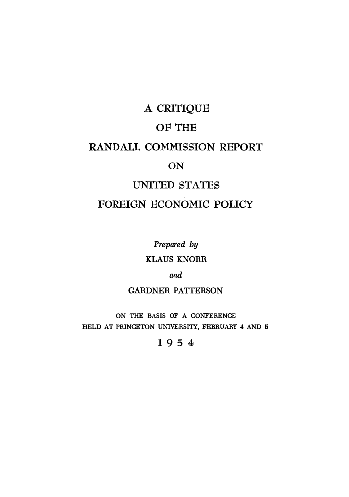 handle is hein.tera/criranfe0001 and id is 1 raw text is: A CRITIQUE
OF THE
RANDALL COMMISSION REPORT
ON
UNITED STATES
FOREIGN ECONOMIC POLICY
Prepared by
KLAUS KNORR
and
GARDNER PATTERSON
ON THE BASIS OF A CONFERENCE
HELD AT PRINCETON UNIVERSITY, FEBRUARY 4 AND 5

1954


