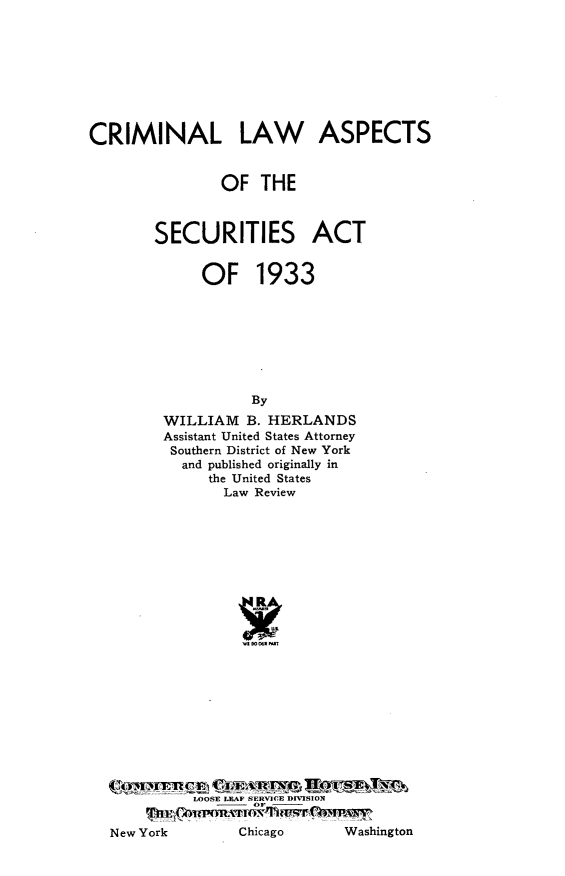 handle is hein.tera/crlaspt0001 and id is 1 raw text is: CRIMINAL LAW ASPECTS
OF THE
SECURITIES ACT
OF 1933
By
WILLIAM B. HERLANDS
Assistant United States Attorney
Southern District of New York
and published originally in
the United States
Law Review

LOOSE LEAF SERVICE DIVISION
WO

Washington

New York

Chicago


