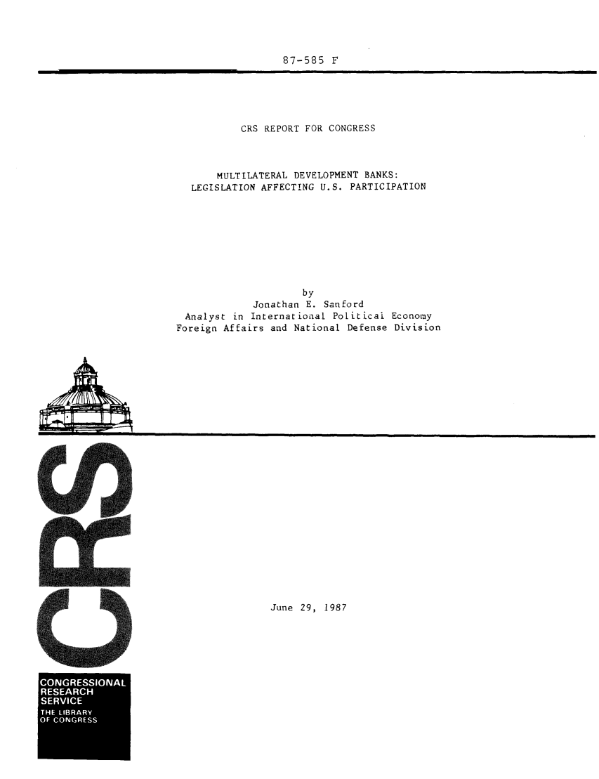 handle is hein.tera/crser0033 and id is 1 raw text is: 87-585 F

CRS REPORT FOR CONGRESS
MULTILATERAL DEVELOPMENT BANKS:
LEGISLATION AFFECTING U.S. PARTICIPATION
by
Jonathan E. Sanford
Analyst in International Political Economy
Foreign Affairs and National Defense Division

June 29, 1987

CONGESSONA
RSEARC


