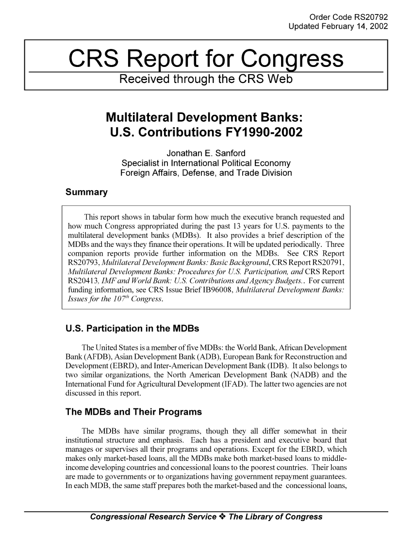 handle is hein.tera/crser0035 and id is 1 raw text is: Order Code RS20792
Updated February 14, 2002

Multilateral Development Banks:
U.S. Contributions FY1990-2002
Jonathan E. Sanford
Specialist in International Political Economy
Foreign Affairs, Defense, and Trade Division

Summary

This report shows in tabular form how much the executive branch requested and
how much Congress appropriated during the past 13 years for U.S. payments to the
multilateral development banks (MDBs). It also provides a brief description of the
MDBs and the ways they finance their operations. It will be updated periodically. Three
companion reports provide further information on the MDBs. See CRS Report
RS20793, Multilateral Development Banks: Basic Background, CRS Report RS2079 1,
Multilateral Development Banks: Procedures for U.S. Participation, and CRS Report
RS20413, IMF and World Bank. U.S. Contributions andAgency Budgets.. For current
funding information, see CRS Issue Brief 1B96008, Multilateral Development Banks:
Issues for the 107I Congress.
U.S. Participation in the MDBs
The United States is a member of five MDBs: the World Bank, African Development
Bank (AFDB), Asian Development Bank (ADB), European Bank for Reconstruction and
Development (EBRD), and Inter-American Development Bank (IDB). It also belongs to
two similar organizations, the North American Development Bank (NADB) and the
International Fund for Agricultural Development (IFAD). The latter two agencies are not
discussed in this report.
The MDBs and Their Programs
The MDBs have similar programs, though they all differ somewhat in their
institutional structure and emphasis. Each has a president and executive board that
manages or supervises all their programs and operations. Except for the EBRD, which
makes only market-based loans, all the MDBs make both market-based loans to middle-
income developing countries and concessional loans to the poorest countries. Their loans
are made to governments or to organizations having government repayment guarantees.
In each MDB, the same staff prepares both the market-based and the concessional loans,
Congressional Research Service o0o The Library of Congress

CRS Report for Congress
Received through the CRS Web


