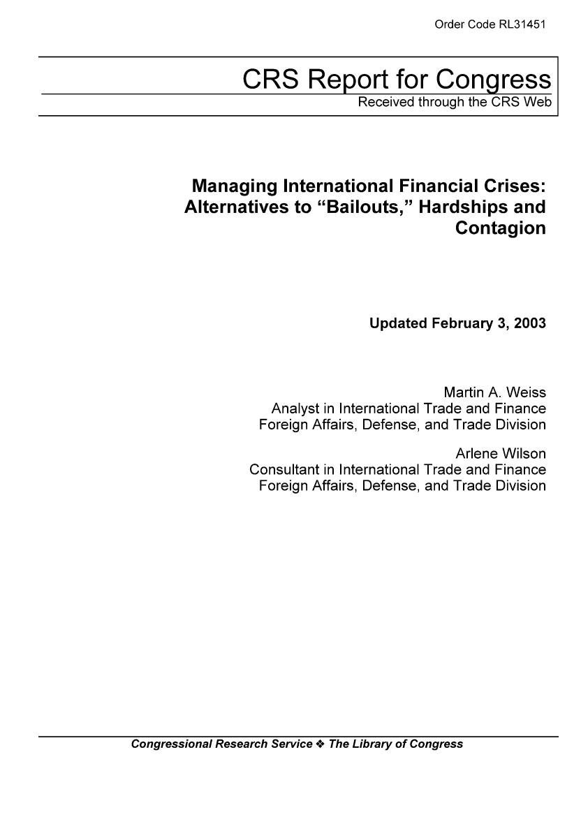 handle is hein.tera/crser0116 and id is 1 raw text is: Order Code RL31451

CRS Report for Congress
Received through the CRS Web

Managing International Financial Crises:
Alternatives to Bailouts, Hardships and
Contagion
Updated February 3, 2003

Analyst in International
Foreign Affairs, Defense,
Consultant in International
Foreign Affairs, Defense,

Martin A. Weiss
Trade and Finance
and Trade Division
Arlene Wilson
Trade and Finance
and Trade Division

Congressional Research Service +. The Library of Congress



