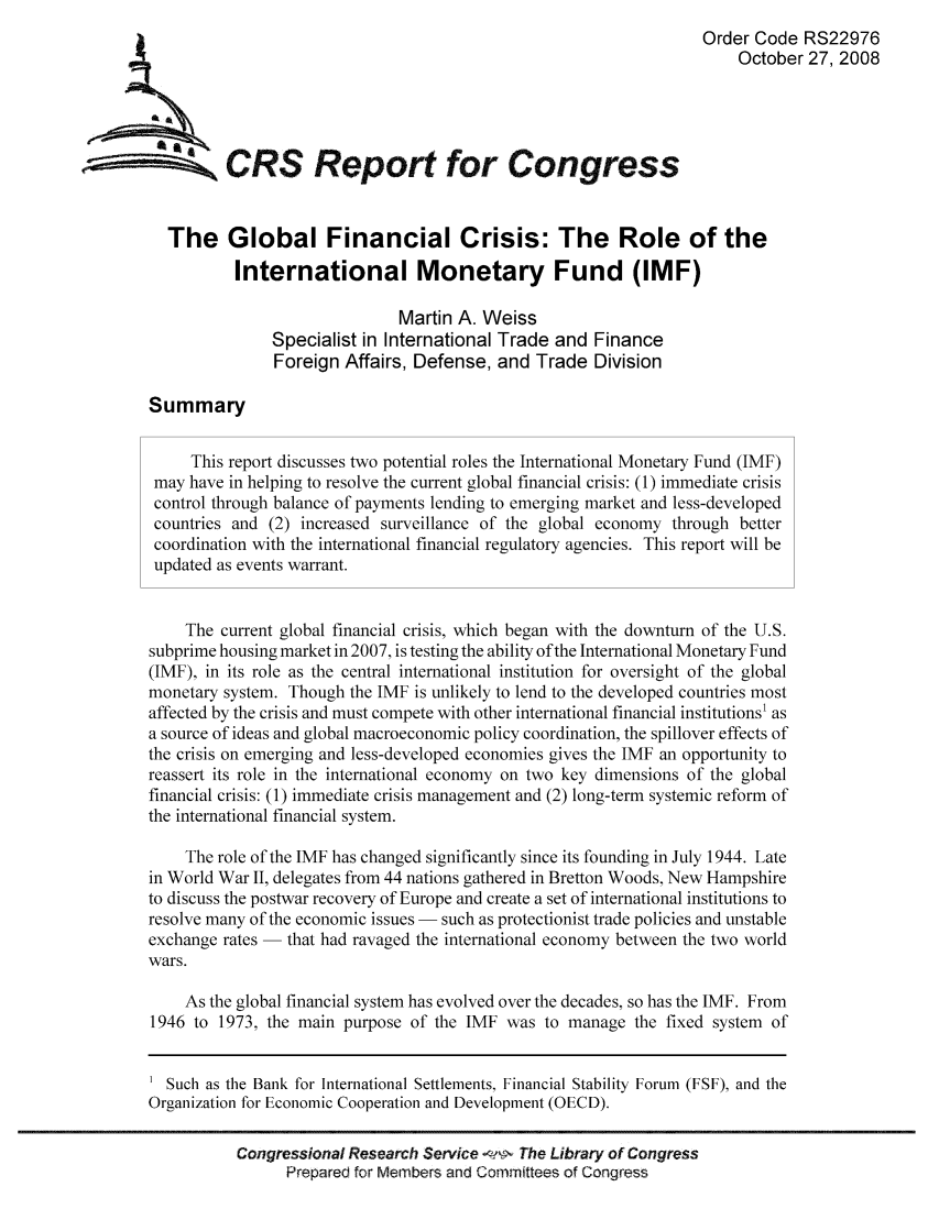 handle is hein.tera/crser0117 and id is 1 raw text is: Order Code RS22976
October 27, 2008
ACRS Report for Congress
The Global Financial Crisis: The Role of the
International Monetary Fund (IMF)
Martin A. Weiss
Specialist in International Trade and Finance
Foreign Affairs, Defense, and Trade Division
Summary
This report discusses two potential roles the International Monetary Fund (IMF)
may have in helping to resolve the current global financial crisis: (1) immediate crisis
control through balance of payments lending to emerging market and less-developed
countries and (2) increased surveillance of the global economy through better
coordination with the international financial regulatory agencies. This report will be
updated as events warrant.
The current global financial crisis, which began with the downturn of the U.S.
subprime housing market in 2007, is testing the ability of the International Monetary Fund
(IMF), in its role as the central international institution for oversight of the global
monetary system. Though the IMF is unlikely to lend to the developed countries most
affected by the crisis and must compete with other international financial institutions1 as
a source of ideas and global macroeconomic policy coordination, the spillover effects of
the crisis on emerging and less-developed economies gives the IMF an opportunity to
reassert its role in the international economy on two key dimensions of the global
financial crisis: (1) immediate crisis management and (2) long-term systemic reform of
the international financial system.
The role of the IMF has changed significantly since its founding in July 1944. Late
in World War II, delegates from 44 nations gathered in Bretton Woods, New Hampshire
to discuss the postwar recovery of Europe and create a set of international institutions to
resolve many of the economic issues - such as protectionist trade policies and unstable
exchange rates - that had ravaged the international economy between the two world
wars.
As the global financial system has evolved over the decades, so has the IMF. From
1946 to 1973, the main purpose of the IMF was to manage the fixed system of
Such as the Bank for International Settlements, Financial Stability Forum (FSF), and the
Organization for Economic Cooperation and Development (OECD).
Congressional Research Service    The Library of Congress
Prepared for Members and Committees of Congress


