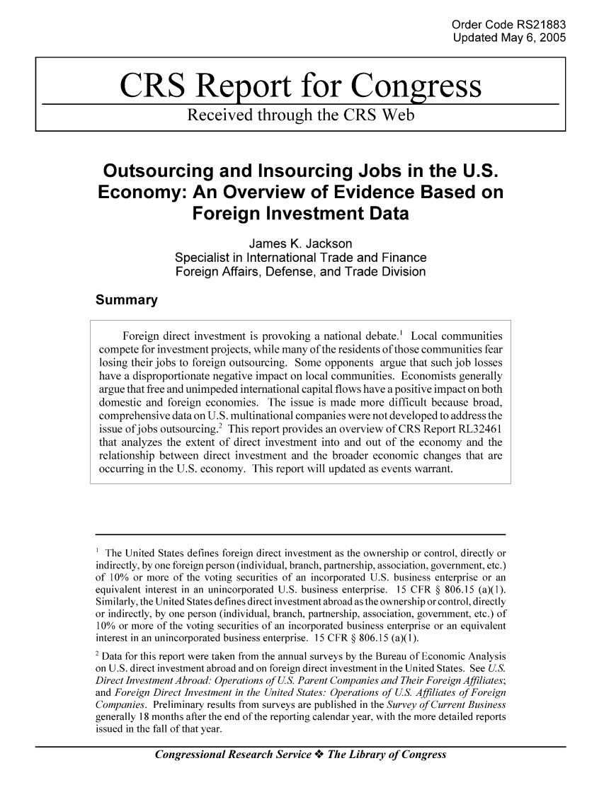 handle is hein.tera/crser0132 and id is 1 raw text is: Order Code RS21883
Updated May 6, 2005
CRS Report for Congress
Received through the CRS Web
Outsourcing and Insourcing Jobs in the U.S.
Economy: An Overview of Evidence Based on
Foreign Investment Data
James K. Jackson
Specialist in International Trade and Finance
Foreign Affairs, Defense, and Trade Division
Summary
Foreign direct investment is provoking a national debate.' Local communities
compete for investment projects, while many of the residents of those communities fear
losing their jobs to foreign outsourcing. Some opponents argue that such job losses
have a disproportionate negative impact on local communities. Economists generally
argue that free and unimpeded international capital flows have a positive impact on both
domestic and foreign economies. The issue is made more difficult because broad,
comprehensive data on U.S. multinational companies were not developed to address the
issue ofjobs outsourcing.2 This report provides an overview of CRS Report RL32461
that analyzes the extent of direct investment into and out of the economy and the
relationship between direct investment and the broader economic changes that are
occurring in the U.S. economy. This report will updated as events warrant.
The United States defines foreign direct investment as the ownership or control, directly or
indirectly, by one foreign person (individual, branch, partnership, association, government, etc.)
of 10% or more of the voting securities of an incorporated U.S. business enterprise or an
equivalent interest in an unincorporated U.S. business enterprise. 15 CFR § 806.15 (a)(1).
Similarly, the United States defines direct investment abroad as the ownership or control, directly
or indirectly, by one person (individual, branch, partnership, association, government, etc.) of
10% or more of the voting securities of an incorporated business enterprise or an equivalent
interest in an unincorporated business enterprise. 15 CFR § 806.15 (a)(1).
2 Data for this report were taken from the annual surveys by the Bureau of Economic Analysis
on U.S. direct investment abroad and on foreign direct investment in the United States. See US.
Direct Investment Abroad. Operations of US. Parent Companies and Their Foreign Affiliates;
and Foreign Direct Investment in the United States: Operations of U.S. Affiliates of Foreign
Companies. Preliminary results from surveys are published in the Survey of Current Business
generally 18 months after the end of the reporting calendar year, with the more detailed reports
issued in the fall of that year.
Congressional Research Service *o The Library of Congress


