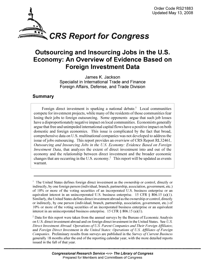 handle is hein.tera/crser0133 and id is 1 raw text is: Order Code RS21883
Updated May 13, 2008
ACRS Report for Congress
Outsourcing and Insourcing Jobs in the U.S.
Economy: An Overview of Evidence Based on
Foreign Investment Data
James K. Jackson
Specialist in International Trade and Finance
Foreign Affairs, Defense, and Trade Division
Summary
Foreign direct investment is sparking a national debate.' Local communities
compete for investment projects, while many of the residents of those communities fear
losing their jobs to foreign outsourcing. Some opponents argue that such job losses
have a disproportionately negative impact on local communities. Economists generally
argue that free and unimpeded international capital flows have a positive impact on both
domestic and foreign economies. This issue is complicated by the fact that broad,
comprehensive data on U.S. multinational companies was not developed to address the
issue of jobs outsourcing. This report provides an overview of CRS Report RL32461,
Outsourcing and Insourcing Jobs in the U.S. Economy: Evidence Based on Foreign
Investment Data, that analyzes the extent of direct investment into and out of the
economy and the relationship between direct investment and the broader economic
changes that are occurring in the U.S. economy.' This report will be updated as events
warrant.
The United States defines foreign direct investment as the ownership or control, directly or
indirectly, by one foreign person (individual, branch, partnership, association, government, etc.)
of 10% or more of the voting securities of an incorporated U.S. business enterprise or an
equivalent interest in an unincorporated U.S. business enterprise. 15 CFR § 806.15 (a)(1).
Similarly, the United States defines direct investment abroad as the ownership or control, directly
or indirectly, by one person (individual, branch, partnership, association, government, etc.) of
10% or more of the voting securities of an incorporated business enterprise or an equivalent
interest in an unincorporated business enterprise. 15 CFR § 806.15 (a)(1).
2 Data for this report were taken from the annual surveys by the Bureau of Economic Analysis
on U.S. direct investment abroad and on foreign direct investment in the United States. See US.
Direct Investment Abroad: Operations of U.S. Parent Companies and Their Foreign Affiliates;
and Foreign Direct Investment in the United States: Operations of U.S. Affiliates of Foreign
Companies. Preliminary results from surveys are published in the Survey of Current Business
generally 18 months after the end of the reporting calendar year, with the more detailed reports
issued in the fall of that year.
Congressional Research Service     The Library of Congress
Prepared for Members and Committees of Congress


