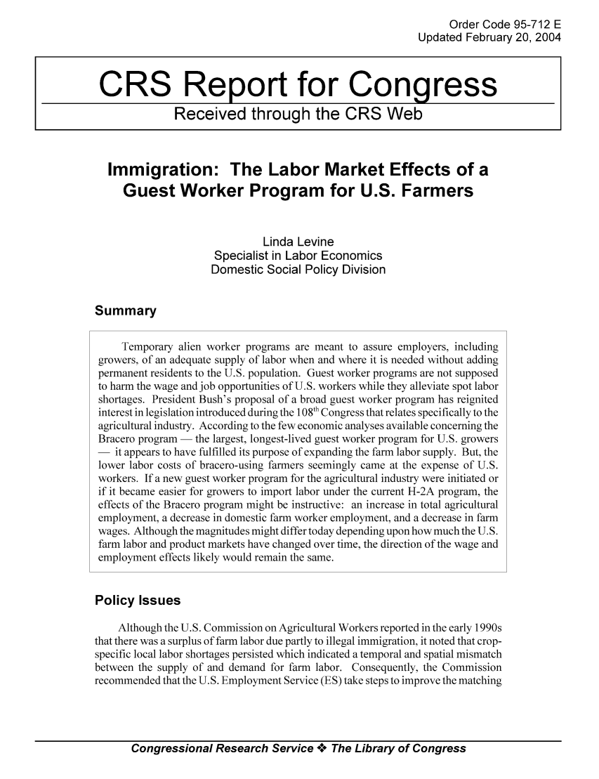 handle is hein.tera/crser0202 and id is 1 raw text is: Order Code 95-712 E
Updated February 20, 2004
CRS Report for Congress
Received through the CRS Web
Immigration: The Labor Market Effects of a
Guest Worker Program for U.S. Farmers
Linda Levine
Specialist in Labor Economics
Domestic Social Policy Division
Summary
Temporary alien worker programs are meant to assure employers, including
growers, of an adequate supply of labor when and where it is needed without adding
permanent residents to the U.S. population. Guest worker programs are not supposed
to harm the wage and job opportunities of U.S. workers while they alleviate spot labor
shortages. President Bush's proposal of a broad guest worker program has reignited
interest in legislation introduced during the 108th Congress that relates specifically to the
agricultural industry. According to the few economic analyses available concerning the
Bracero program - the largest, longest-lived guest worker program for U.S. growers
- it appears to have fulfilled its purpose of expanding the farm labor supply. But, the
lower labor costs of bracero-using farmers seemingly came at the expense of U.S.
workers. If a new guest worker program for the agricultural industry were initiated or
if it became easier for growers to import labor under the current H-2A program, the
effects of the Bracero program might be instructive: an increase in total agricultural
employment, a decrease in domestic farm worker employment, and a decrease in farm
wages. Although the magnitudes might differ today depending upon how much the U.S.
farm labor and product markets have changed over time, the direction of the wage and
employment effects likely would remain the same.
Policy Issues
Although the U.S. Commission on Agricultural Workers reported in the early 1990s
that there was a surplus of farm labor due partly to illegal immigration, it noted that crop-
specific local labor shortages persisted which indicated a temporal and spatial mismatch
between the supply of and demand for farm labor. Consequently, the Commission
recommended that the U.S. Employment Service (ES) take steps to improve the matching

Congressional Research Service A+ The Library of Congress


