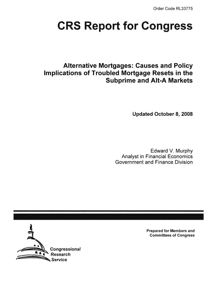 handle is hein.tera/crser0216 and id is 1 raw text is: Order Code RL33775

CRS Report for Congress
Alternative Mortgages: Causes and Policy
Implications of Troubled Mortgage Resets in the
Subprime and Alt-A Markets
Updated October 8, 2008
Edward V. Murphy
Analyst in Financial Economics
Government and Finance Division

Prepared for Members and
Committees of Congress

Congressional
Research
Service

---------- I              ----------------------------------------------------------


