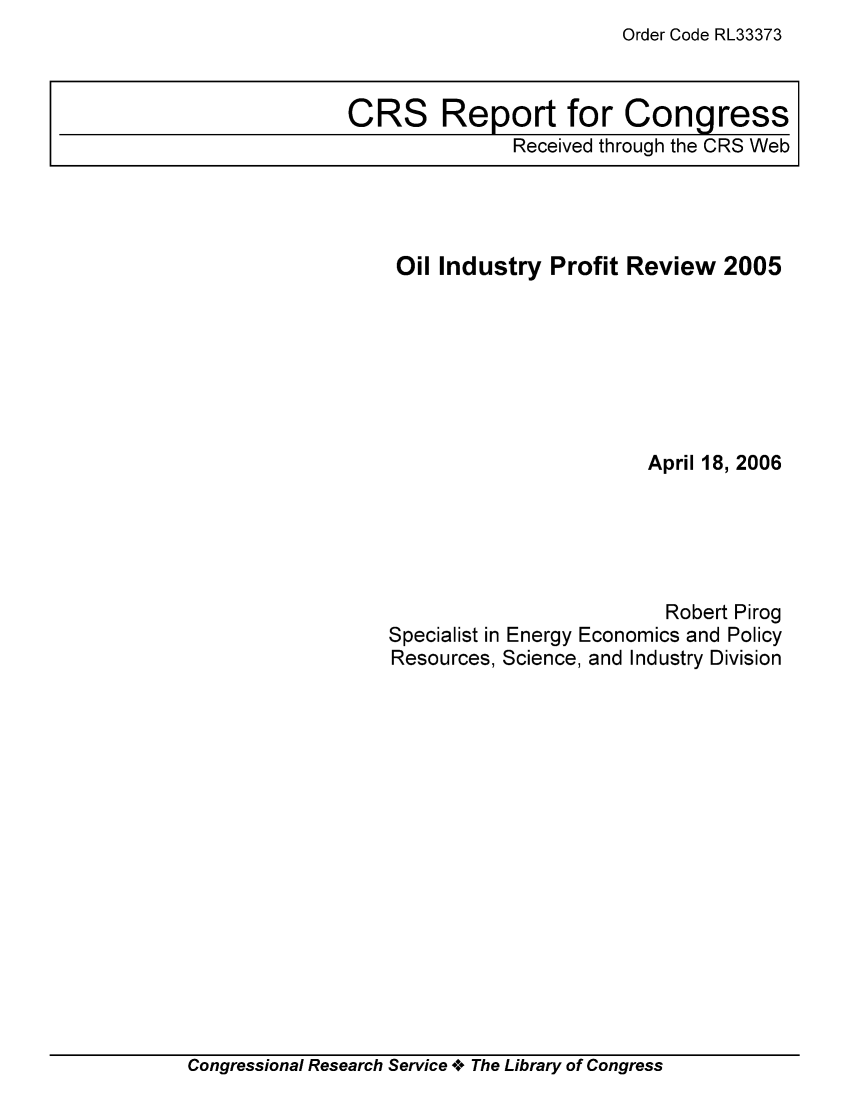 handle is hein.tera/crser0221 and id is 1 raw text is: Order Code RL33373

Oil Industry Profit Review 2005
April 18, 2006
Robert Pirog
Specialist in Energy Economics and Policy
Resources, Science, and Industry Division

Congressional Research Service oe The Library of Congress

CRS Report for Congress
Received through the CRS Web


