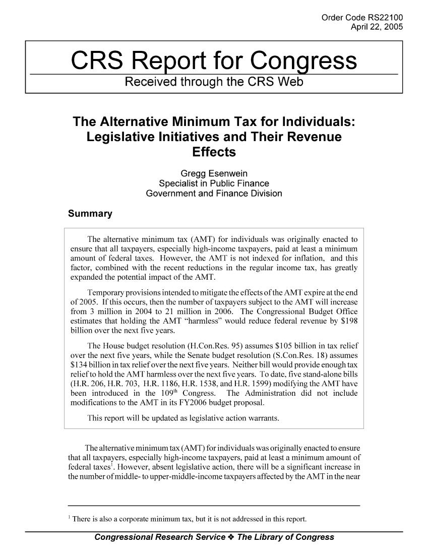 handle is hein.tera/crstax0016 and id is 1 raw text is: Order Code RS22100
April 22, 2005
CRS Report for Congress
Received through the CRS Web
The Alternative Minimum Tax for Individuals:
Legislative Initiatives and Their Revenue
Effects
Gregg Esenwein
Specialist in Public Finance
Government and Finance Division
Summary
The alternative minimum tax (AMT) for individuals was originally enacted to
ensure that all taxpayers, especially high-income taxpayers, paid at least a minimum
amount of federal taxes. However, the AMT is not indexed for inflation, and this
factor, combined with the recent reductions in the regular income tax, has greatly
expanded the potential impact of the AMT.
Temporary provisions intended to mitigate the effects of the AMT expire at the end
of 2005. If this occurs, then the number of taxpayers subject to the AMT will increase
from 3 million in 2004 to 21 million in 2006. The Congressional Budget Office
estimates that holding the AMT harmless would reduce federal revenue by $198
billion over the next five years.
The House budget resolution (H.Con.Res. 95) assumes $105 billion in tax relief
over the next five years, while the Senate budget resolution (S.Con.Res. 18) assumes
$134 billion in tax relief over the next five years. Neither bill would provide enough tax
relief to hold the AMT harmless over the next five years. To date, five stand-alone bills
(H.R. 206, H.R. 703, H.R. 1186, H.R. 1538, and H.R. 1599) modifying the AMT have
been introduced in the 109th Congress.  The Administration did not include
modifications to the AMT in its FY2006 budget proposal.
This report will be updated as legislative action warrants.
The alternative minimum tax (AMT) for individuals was originally enacted to ensure
that all taxpayers, especially high-income taxpayers, paid at least a minimum amount of
federal taxes1. However, absent legislative action, there will be a significant increase in
the number of middle- to upper-middle-income taxpayers affected by the AMT in the near

Congressional Research Service Ae The Library of Congress

' There is also a corporate minimum tax, but it is not addressed in this report.


