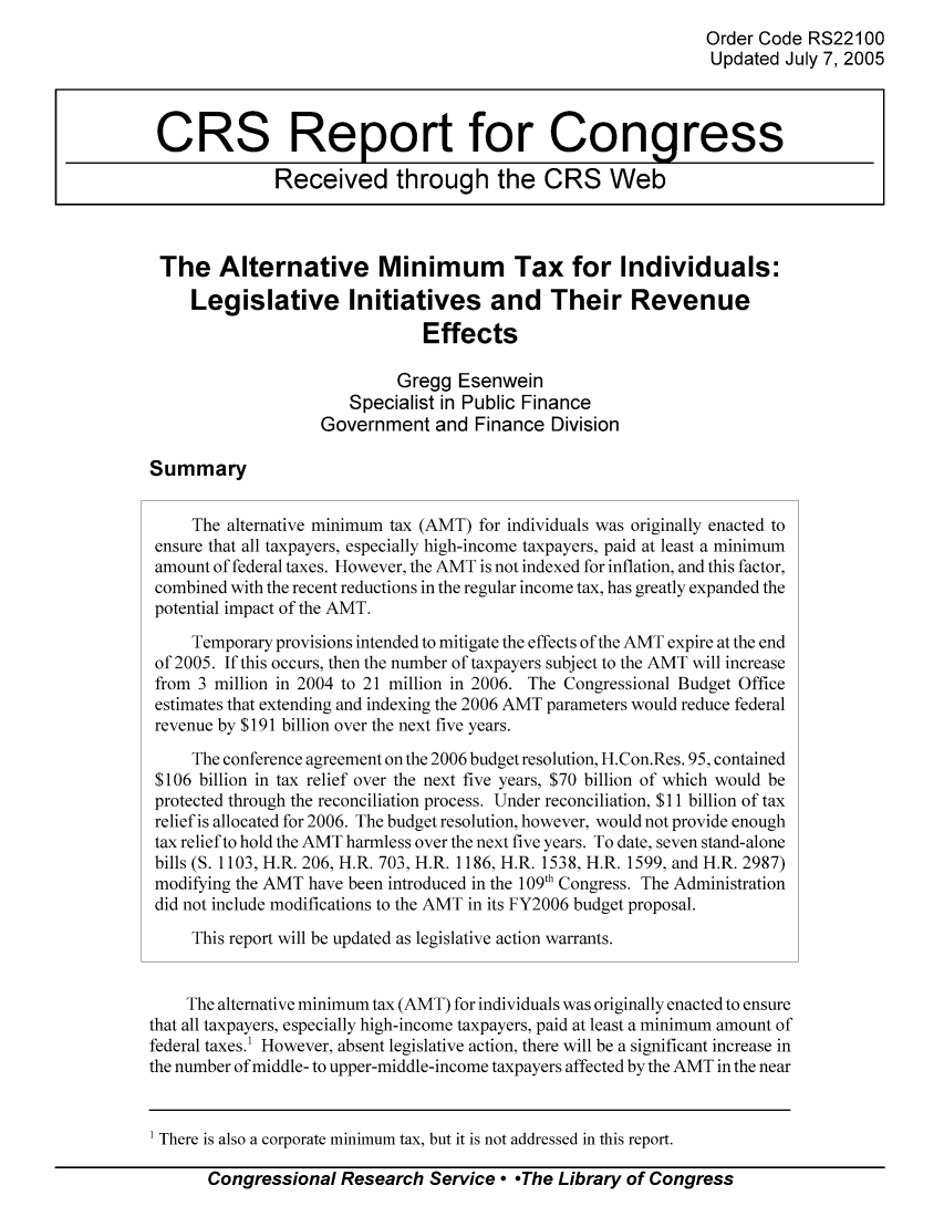 handle is hein.tera/crstax0017 and id is 1 raw text is: Order Code RS22100
Updated July 7, 2005
CRS Report for Congress
Received through the CRS Web
The Alternative Minimum Tax for Individuals:
Legislative Initiatives and Their Revenue
Effects
Gregg Esenwein
Specialist in Public Finance
Government and Finance Division
Summary
The alternative minimum tax (AMT) for individuals was originally enacted to
ensure that all taxpayers, especially high-income taxpayers, paid at least a minimum
amount of federal taxes. However, the AMT is not indexed for inflation, and this factor,
combined with the recent reductions in the regular income tax, has greatly expanded the
potential impact of the AMT.
Temporary provisions intended to mitigate the effects of the AMT expire at the end
of 2005. If this occurs, then the number of taxpayers subject to the AMT will increase
from 3 million in 2004 to 21 million in 2006. The Congressional Budget Office
estimates that extending and indexing the 2006 AMT parameters would reduce federal
revenue by $191 billion over the next five years.
The conference agreement on the 2006 budget resolution, H.Con.Res. 95, contained
$106 billion in tax relief over the next five years, $70 billion of which would be
protected through the reconciliation process. Under reconciliation, $11 billion of tax
relief is allocated for 2006. The budget resolution, however, would not provide enough
tax relief to hold the AMT harmless over the next five years. To date, seven stand-alone
bills (S. 1103, H.R. 206, H.R. 703, H.R. 1186, H.R. 1538, H.R. 1599, and H.R. 2987)
modifying the AMT have been introduced in the 109th Congress. The Administration
did not include modifications to the AMT in its FY2006 budget proposal.
This report will be updated as legislative action warrants.
The alternative minimum tax (AMT) for individuals was originally enacted to ensure
that all taxpayers, especially high-income taxpayers, paid at least a minimum amount of
federal taxes.1 However, absent legislative action, there will be a significant increase in
the number of middle- to upper-middle-income taxpayers affected by the AMT in the near

Congressional Research Service - -The Library of Congress

' There is also a corporate minimum tax, but it is not addressed in this report.


