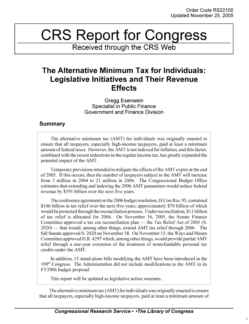 handle is hein.tera/crstax0018 and id is 1 raw text is: Order Code RS22100
Updated November 25, 2005
CRS Report for Congress
Received through the CRS Web
The Alternative Minimum Tax for Individuals:
Legislative Initiatives and Their Revenue
Effects
Gregg Esenwein
Specialist in Public Finance
Government and Finance Division
Summary
The alternative minimum tax (AMT) for individuals was originally enacted to
ensure that all taxpayers, especially high-income taxpayers, paid at least a minimum
amount of federal taxes. However, the AMT is not indexed for inflation, and this factor,
combined with the recent reductions in the regular income tax, has greatly expanded the
potential impact of the AMT.
Temporary provisions intended to mitigate the effects of the AMT expire at the end
of 2005. If this occurs, then the number of taxpayers subject to the AMT will increase
from 3 million in 2004 to 21 million in 2006. The Congressional Budget Office
estimates that extending and indexing the 2006 AMT parameters would reduce federal
revenue by $191 billion over the next five years.
The conference agreement on the 2006 budget resolution, H.Con.Res. 95, contained
$106 billion in tax relief over the next five years, approximately $70 billion of which
would be protected through the reconciliation process. Under reconciliation, $11 billion
of tax relief is allocated for 2006. On November 16, 2005, the Senate Finance
Committee approved a tax cut reconciliation plan - the Tax Relief Act of 2005 (S.
2020) - that would, among other things, extend AMT tax relief through 2006. The
full Senate approved S. 2020 on November 18. On November 15, the Ways and Means
Committee approved H.R. 4297 which, among other things, would provide partial AMT
relief through a one-year extension of the treatment of nonrefundable personal tax
credits under the AMT.
In addition, 15 stand-alone bills modifying the AMT have been introduced in the
1 09th Congress. The Administration did not include modifications to the AMT in its
FY2006 budget proposal.
This report will be updated as legislative action warrants.
The alternative minimum tax (AMT) for individuals was originally enacted to ensure
that all taxpayers, especially high-income taxpayers, paid at least a minimum amount of
Congressional Research Service  -The Library of Congress


