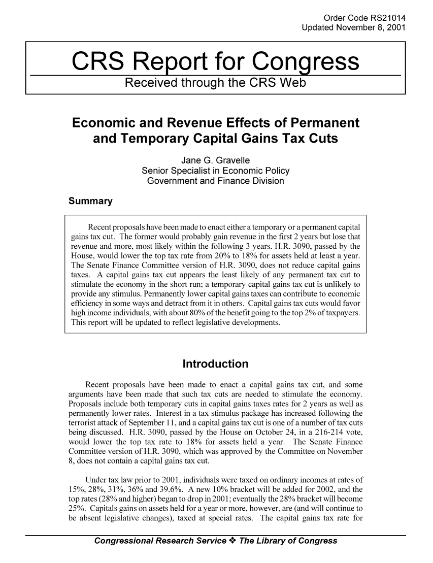 handle is hein.tera/crstax0045 and id is 1 raw text is: Order Code RS21014
Updated November 8, 2001

Economic and Revenue Effects of Permanent
and Temporary Capital Gains Tax Cuts
Jane G. Gravelle
Senior Specialist in Economic Policy
Government and Finance Division

Summary

Introduction
Recent proposals have been made to enact a capital gains tax cut, and some
arguments have been made that such tax cuts are needed to stimulate the economy.
Proposals include both temporary cuts in capital gains taxes rates for 2 years as well as
permanently lower rates. Interest in a tax stimulus package has increased following the
terrorist attack of September 11, and a capital gains tax cut is one of a number of tax cuts
being discussed. H.R. 3090, passed by the House on October 24, in a 216-214 vote,
would lower the top tax rate to 18% for assets held a year. The Senate Finance
Committee version of H.R. 3090, which was approved by the Committee on November
8, does not contain a capital gains tax cut.
Under tax law prior to 2001, individuals were taxed on ordinary incomes at rates of
15%, 28%, 31%, 36% and 39.6%. A new 10% bracket will be added for 2002, and the
top rates (28% and higher) began to drop in 2001; eventually the 28% bracket will become
25%. Capitals gains on assets held for a year or more, however, are (and will continue to
be absent legislative changes), taxed at special rates. The capital gains tax rate for
Congressional Research Service °0° The Library of Congress

CRS Report for Congress
Received through the CRS Web

Recent proposals have been made to enact either a temporary or a permanent capital
gains tax cut. The former would probably gain revenue in the first 2 years but lose that
revenue and more, most likely within the following 3 years. H.R. 3090, passed by the
House, would lower the top tax rate from 20% to 18% for assets held at least a year.
The Senate Finance Committee version of H.R. 3090, does not reduce capital gains
taxes. A capital gains tax cut appears the least likely of any permanent tax cut to
stimulate the economy in the short run; a temporary capital gains tax cut is unlikely to
provide any stimulus. Permanently lower capital gains taxes can contribute to economic
efficiency in some ways and detract from it in others. Capital gains tax cuts would favor
high income individuals, with about 80% of the benefit going to the top 2% of taxpayers.
This report will be updated to reflect legislative developments.


