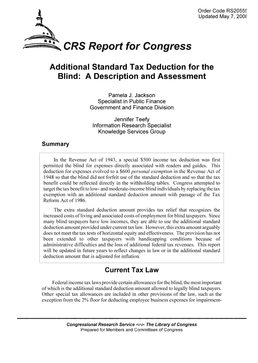 handle is hein.tera/crstax0074 and id is 1 raw text is: Order Code RS2055,1
Updated May 7, 200
ACRS Report for Congress
Additional Standard Tax Deduction for the
Blind: A Description and Assessment
Pamela J. Jackson
Specialist in Public Finance
Government and Finance Division
Jennifer Teefy
Information Research Specialist
Knowledge Services Group
Summary
In the Revenue Act of 1943, a special $500 income tax deduction was first
permitted the blind for expenses directly associated with readers and guides. This
deduction for expenses evolved to a $600 personal exemption in the Revenue Act of
1948 so that the blind did not forfeit use of the standard deduction and so that the tax
benefit could be reflected directly in the withholding tables. Congress attempted to
target the tax benefit to low- and moderate-income blind individuals by replacing the tax
exemption with an additional standard deduction amount with passage of the Tax
Reform Act of 1986.
The extra standard deduction amount provides tax relief that recognizes the
increased costs of living and associated costs of employment for blind taxpayers. Since
many blind taxpayers have low incomes, they are able to use the additional standard
deduction amount provided under current tax law. However, this extra amount arguably
does not meet the tax tests of horizontal equity and effectiveness. The provision has not
been extended to other taxpayers with handicapping conditions because of
administrative difficulties and the loss of additional federal tax revenues. This report
will be updated in future years to reflect changes in law or in the additional standard
deduction amount that is adjusted for inflation.
Current Tax Law
Federal income tax laws provide certain allowances for the blind, the most important
of which is the additional standard deduction amount allowed to legally blind taxpayers.
Other special tax allowances are included in other provisions of the law, such as the
exception from the 2% floor for deducting employee business expenses for impairment-
Congressional Research Service   The Library of Congress
Prepared for Members and Committees of Congress


