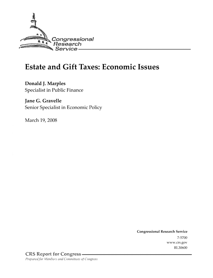 handle is hein.tera/crstax0137 and id is 1 raw text is: -       ' Oongressional
Research
Service
Estate and Gift Taxes: Economic Issues
Donald J. Marples
Specialist in Public Finance
Jane G. Gravelle
Senior Specialist in Economic Policy
March 19, 2008

Congressional Research Service
7-5700
www.crs.gov
RL30600
CRS Report for Congress
PrF, ire for  ,  ber  Clad Co 'a'fille' 0/ Colng ; s'


