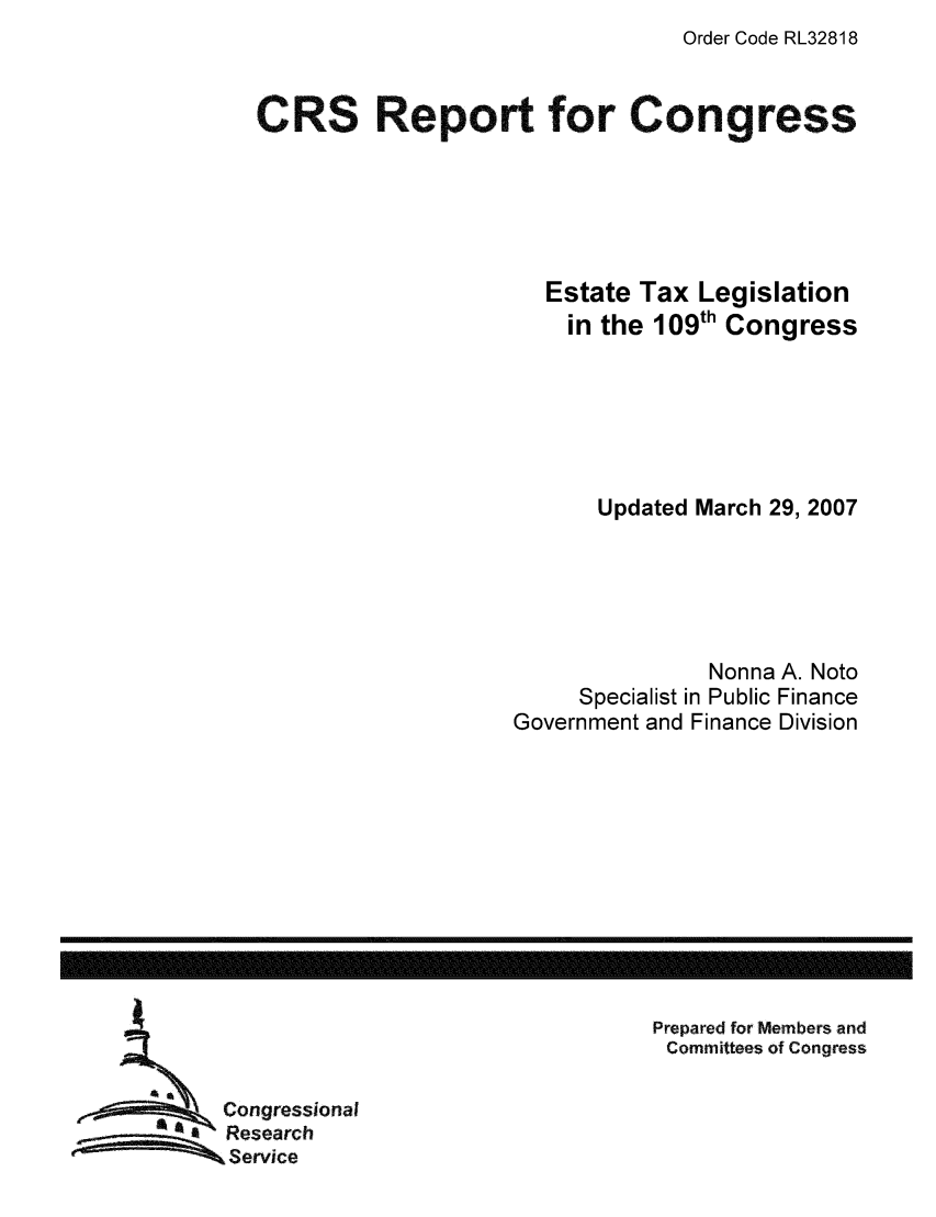 handle is hein.tera/crstax0144 and id is 1 raw text is: Order Code RL32818

CRS Report for Congress
Estate Tax Legislation
in the 109th Congress
Updated March 29, 2007
Nonna A. Noto
Specialist in Public Finance
Government and Finance Division

Prepared for Members and
Committees of Congress

Congressional
Research
Service

------------------------------------------------------------------------------------------------------------------


